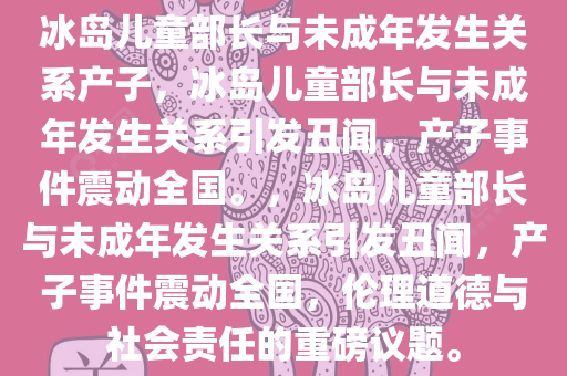 冰岛儿童部长与未成年发生关系产子，冰岛儿童部长与未成年发生关系引发丑闻，产子事件震动全国。，冰岛儿童部长与未成年发生关系引发丑闻，产子事件震动全国，伦理道德与社会责任的重磅议题。