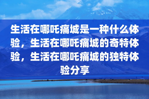 生活在哪吒痛城是一种什么体验，生活在哪吒痛城的奇特体验，生活在哪吒痛城的独特体验分享