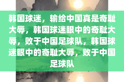 韩国球迷，输给中国真是奇耻大辱，韩国球迷眼中的奇耻大辱，败于中国足球队，韩国球迷眼中的奇耻大辱，败于中国足球队