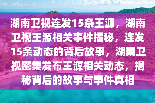 湖南卫视连发15条王源，湖南卫视王源相关事件揭秘，连发15条动态的背后故事，湖南卫视密集发布王源相关动态，揭秘背后的故事与事件真相