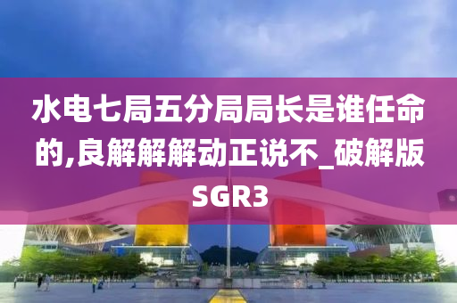 水电七局五分局局长是谁任命的,良解解解动正说不_破解版SGR3