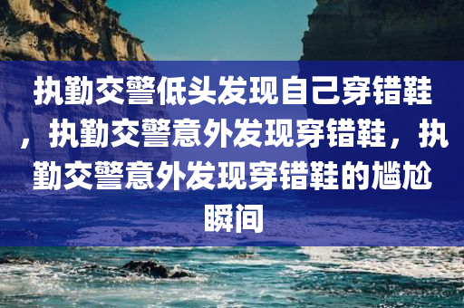 执勤交警低头发现自己穿错鞋，执勤交警意外发现穿错鞋，执勤交警意外发现穿错鞋的尴尬瞬间