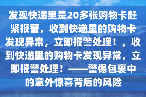 发现快递里是20多张购物卡赶紧报警，收到快递里的购物卡发现异常，立即报警处理！，收到快递里的购物卡发现异常，立即报警处理！——警惕包裹中的意外惊喜背后的风险