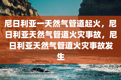 尼日利亚一天然气管道起火，尼日利亚天然气管道火灾事故，尼日利亚天然气管道火灾事故发生