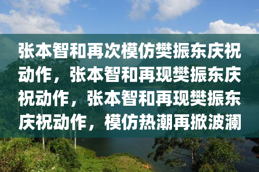 张本智和再次模仿樊振东庆祝动作，张本智和再现樊振东庆祝动作，张本智和再现樊振东庆祝动作，模仿热潮再掀波澜