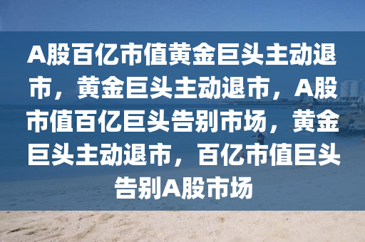 A股百亿市值黄金巨头主动退市，黄金巨头主动退市，A股市值百亿巨头告别市场