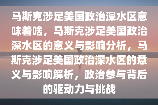 马斯克涉足美国政治深水区意味着啥，马斯克涉足美国政治深水区的意义与影响分析，马斯克涉足美国政治深水区的意义与影响解析，政治参与背后的驱动力与挑战