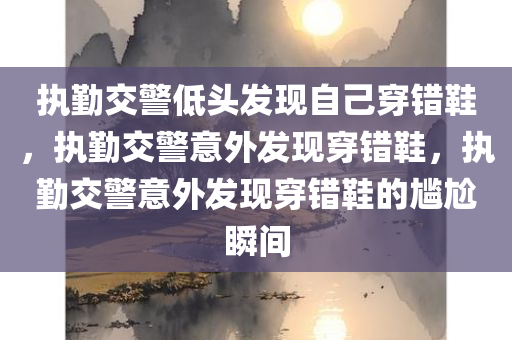 执勤交警低头发现自己穿错鞋，执勤交警意外发现穿错鞋，执勤交警意外发现穿错鞋的尴尬瞬间