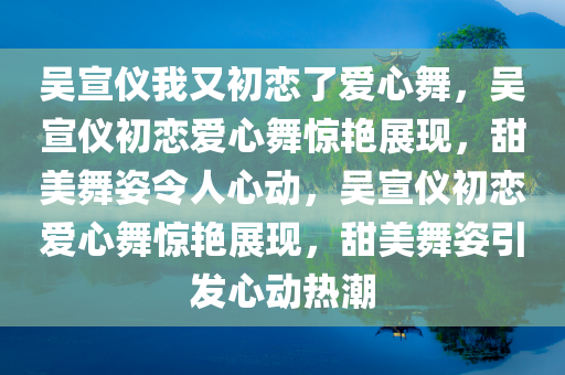 吴宣仪我又初恋了爱心舞，吴宣仪初恋爱心舞惊艳展现，甜美舞姿令人心动，吴宣仪初恋爱心舞惊艳展现，甜美舞姿引发心动热潮