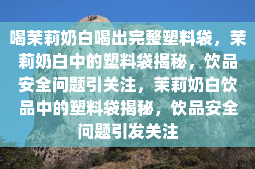 喝茉莉奶白喝出完整塑料袋，茉莉奶白中的塑料袋揭秘，饮品安全问题引关注，茉莉奶白饮品中的塑料袋揭秘，饮品安全问题引发关注