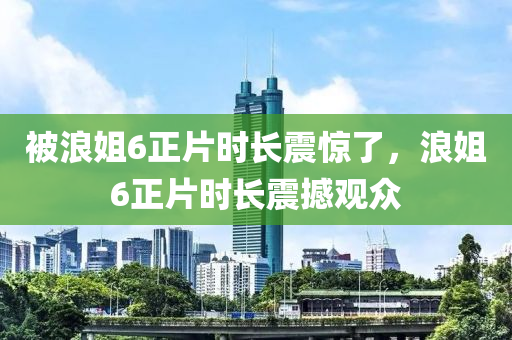 被浪姐6正片时长震惊了，浪姐6正片时长震撼观众