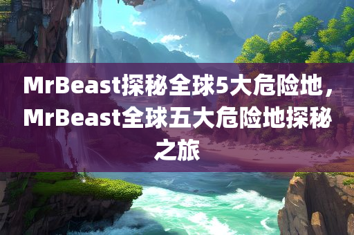 MrBeast探秘全球5大危险地，MrBeast全球五大危险地探秘之旅