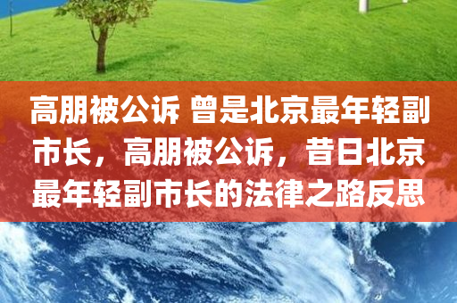 高朋被公诉 曾是北京最年轻副市长，高朋被公诉，昔日北京最年轻副市长的法律之路反思