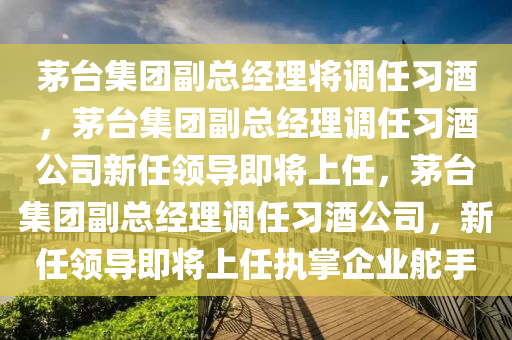 茅台集团副总经理将调任习酒，茅台集团副总经理调任习酒公司新任领导即将上任，茅台集团副总经理调任习酒公司，新任领导即将上任执掌企业舵手