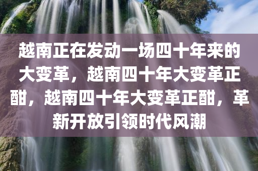 越南正在发动一场四十年来的大变革，越南四十年大变革正酣，越南四十年大变革正酣，革新开放引领时代风潮