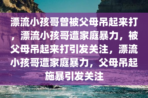 漂流小孩哥曾被父母吊起来打，漂流小孩哥遭家庭暴力，被父母吊起来打引发关注，漂流小孩哥遭家庭暴力，父母吊起施暴引发关注