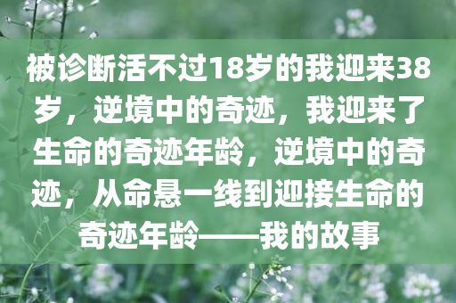 被诊断活不过18岁的我迎来38岁，逆境中的奇迹，我迎来了生命的奇迹年龄，逆境中的奇迹，从命悬一线到迎接生命的奇迹年龄——我的故事