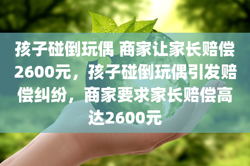 孩子碰倒玩偶 商家让家长赔偿2600元，孩子碰倒玩偶引发赔偿纠纷，商家要求家长赔偿高达2600元