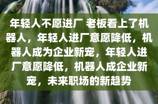 年轻人不愿进厂 老板看上了机器人，年轻人进厂意愿降低，机器人成为企业新宠，年轻人进厂意愿降低，机器人成企业新宠，未来职场的新趋势