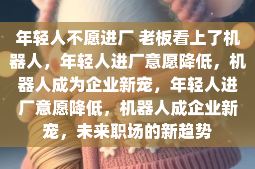 年轻人不愿进厂 老板看上了机器人，年轻人进厂意愿降低，机器人成为企业新宠，年轻人进厂意愿降低，机器人成企业新宠，未来职场的新趋势