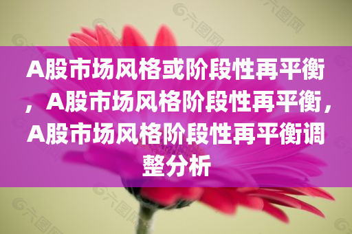 A股市场风格或阶段性再平衡，A股市场风格阶段性再平衡，A股市场风格阶段性再平衡调整分析