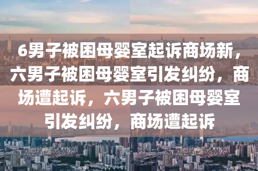 6男子被困母婴室起诉商场新，六男子被困母婴室引发纠纷，商场遭起诉，六男子被困母婴室引发纠纷，商场遭起诉