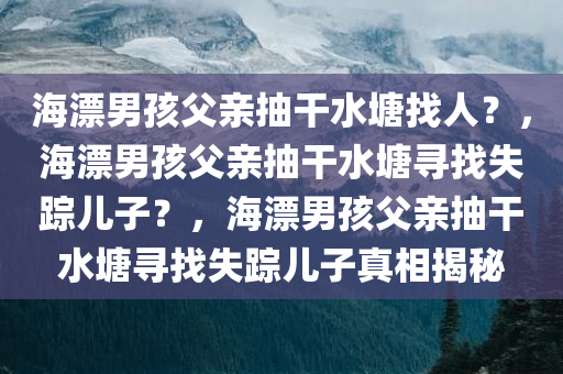 海漂男孩父亲抽干水塘找人？，海漂男孩父亲抽干水塘寻找失踪儿子？，海漂男孩父亲抽干水塘寻找失踪儿子真相揭秘