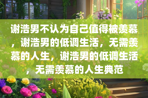 谢浩男不认为自己值得被羡慕，谢浩男的低调生活，无需羡慕的人生，谢浩男的低调生活，无需羡慕的人生典范