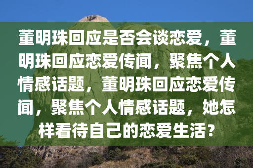 董明珠回应是否会谈恋爱，董明珠回应恋爱传闻，聚焦个人情感话题，董明珠回应恋爱传闻，聚焦个人情感话题，她怎样看待自己的恋爱生活？