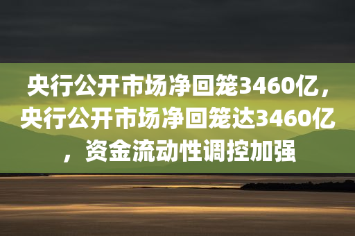 央行公开市场净回笼3460亿，央行公开市场净回笼达3460亿，资金流动性调控加强