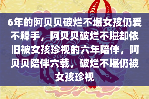 6年的阿贝贝破烂不堪女孩仍爱不释手，阿贝贝破烂不堪却依旧被女孩珍视的六年陪伴，阿贝贝陪伴六载，破烂不堪仍被女孩珍视