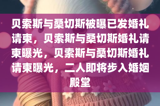 贝索斯与桑切斯被曝已发婚礼请柬，贝索斯与桑切斯婚礼请柬曝光，贝索斯与桑切斯婚礼请柬曝光，二人即将步入婚姻殿堂