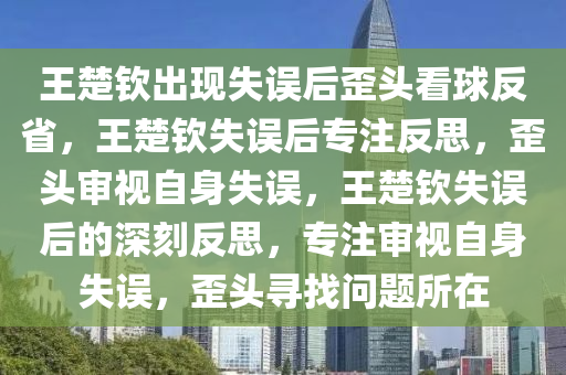 王楚钦出现失误后歪头看球反省，王楚钦失误后专注反思，歪头审视自身失误，王楚钦失误后的深刻反思，专注审视自身失误，歪头寻找问题所在