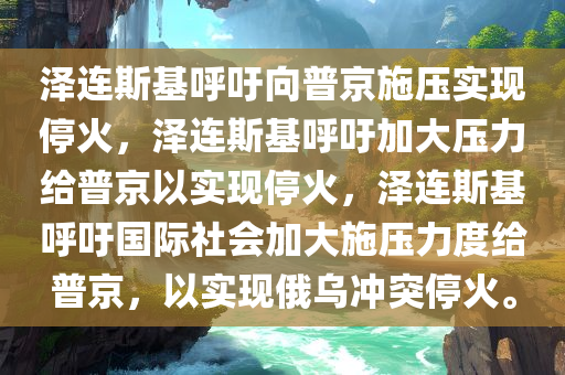 泽连斯基呼吁向普京施压实现停火，泽连斯基呼吁加大压力给普京以实现停火，泽连斯基呼吁国际社会加大施压力度给普京，以实现俄乌冲突停火。