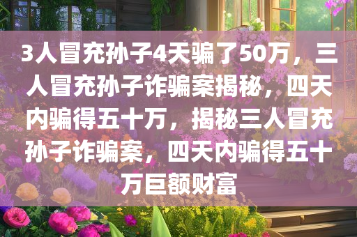 3人冒充孙子4天骗了50万，三人冒充孙子诈骗案揭秘，四天内骗得五十万，揭秘三人冒充孙子诈骗案，四天内骗得五十万巨额财富