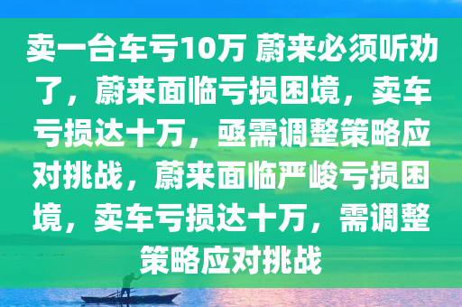 卖一台车亏10万 蔚来必须听劝了，蔚来面临亏损困境，卖车亏损达十万，亟需调整策略应对挑战，蔚来面临严峻亏损困境，卖车亏损达十万，需调整策略应对挑战