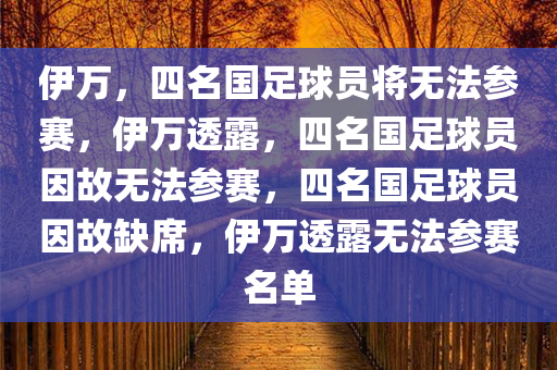 伊万，四名国足球员将无法参赛，伊万透露，四名国足球员因故无法参赛