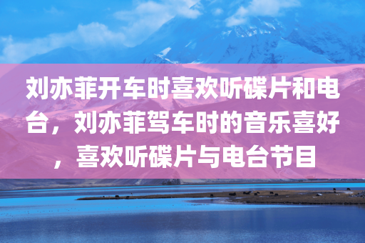 刘亦菲开车时喜欢听碟片和电台，刘亦菲驾车时的音乐喜好，喜欢听碟片与电台节目