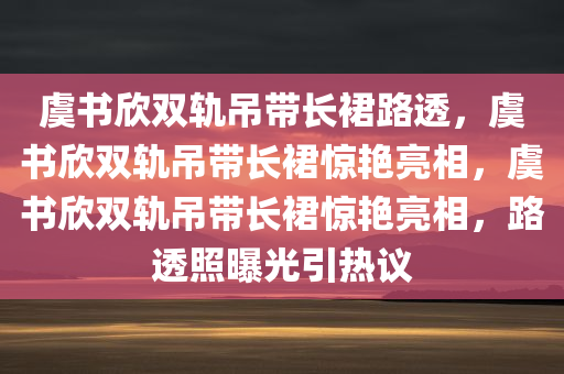 虞书欣双轨吊带长裙路透，虞书欣双轨吊带长裙惊艳亮相，虞书欣双轨吊带长裙惊艳亮相，路透照曝光引热议