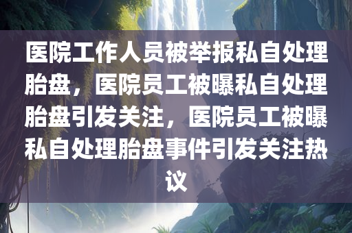 医院工作人员被举报私自处理胎盘，医院员工被曝私自处理胎盘引发关注，医院员工被曝私自处理胎盘事件引发关注热议