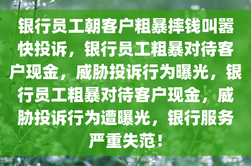 银行员工朝客户粗暴摔钱叫嚣快投诉，银行员工粗暴对待客户现金，威胁投诉行为曝光，银行员工粗暴对待客户现金，威胁投诉行为遭曝光，银行服务严重失范！