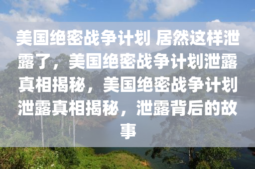 美国绝密战争计划 居然这样泄露了，美国绝密战争计划泄露真相揭秘，美国绝密战争计划泄露真相揭秘，泄露背后的故事