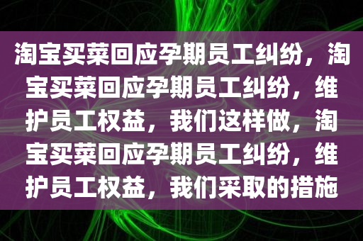 淘宝买菜回应孕期员工纠纷，淘宝买菜回应孕期员工纠纷，维护员工权益，我们这样做，淘宝买菜回应孕期员工纠纷，维护员工权益，我们采取的措施