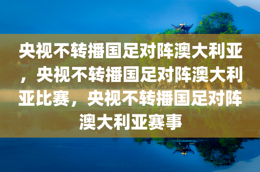 央视不转播国足对阵澳大利亚，央视不转播国足对阵澳大利亚比赛，央视不转播国足对阵澳大利亚赛事