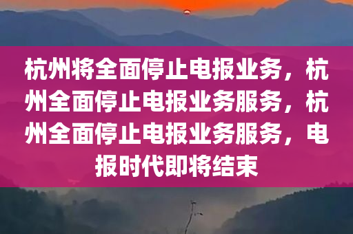 杭州将全面停止电报业务，杭州全面停止电报业务服务，杭州全面停止电报业务服务，电报时代即将结束