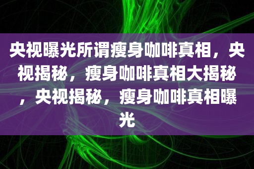 央视曝光所谓瘦身咖啡真相，央视揭秘，瘦身咖啡真相大揭秘，央视揭秘，瘦身咖啡真相曝光