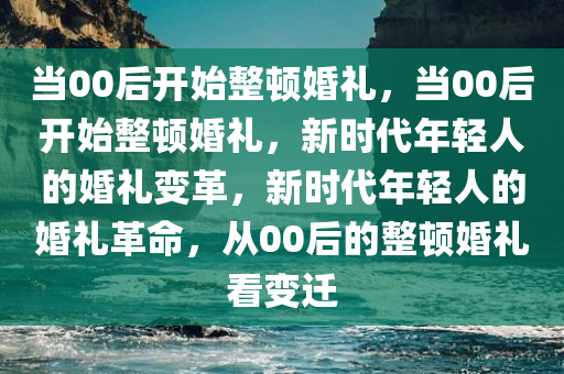 当00后开始整顿婚礼，当00后开始整顿婚礼，新时代年轻人的婚礼变革，新时代年轻人的婚礼革命，从00后的整顿婚礼看变迁