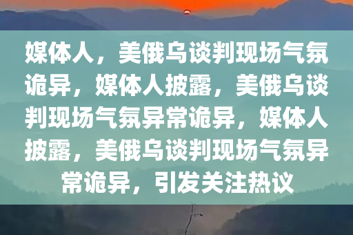 媒体人，美俄乌谈判现场气氛诡异，媒体人披露，美俄乌谈判现场气氛异常诡异，媒体人披露，美俄乌谈判现场气氛异常诡异，引发关注热议