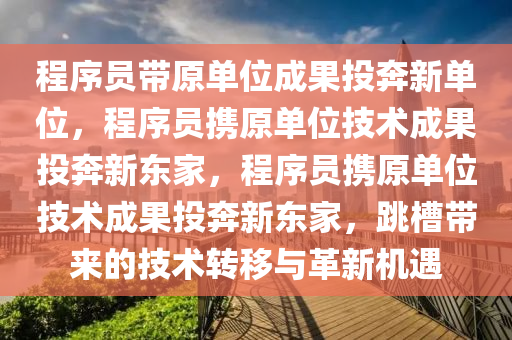 程序员带原单位成果投奔新单位，程序员携原单位技术成果投奔新东家，程序员携原单位技术成果投奔新东家，跳槽带来的技术转移与革新机遇