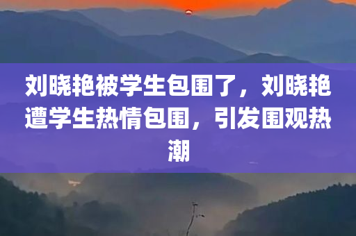 刘晓艳被学生包围了，刘晓艳遭学生热情包围，引发围观热潮